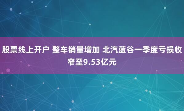 股票线上开户 整车销量增加 北汽蓝谷一季度亏损收窄至9.53亿元