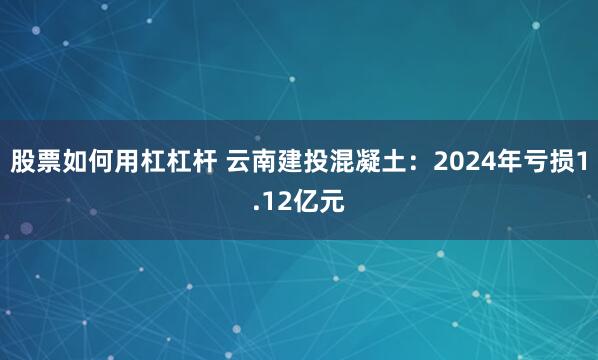 股票如何用杠杠杆 云南建投混凝土：2024年亏损1.12亿元
