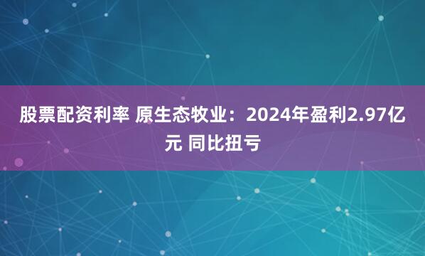 股票配资利率 原生态牧业：2024年盈利2.97亿元 同比扭亏
