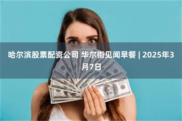 哈尔滨股票配资公司 华尔街见闻早餐 | 2025年3月7日