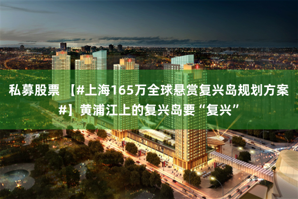 私募股票 【#上海165万全球悬赏复兴岛规划方案#】黄浦江上的复兴岛要“复兴”