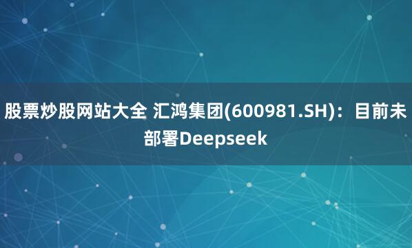 股票炒股网站大全 汇鸿集团(600981.SH)：目前未部署Deepseek
