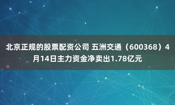 北京正规的股票配资公司 五洲交通（600368）4月14日主力资金净卖出1.78亿元