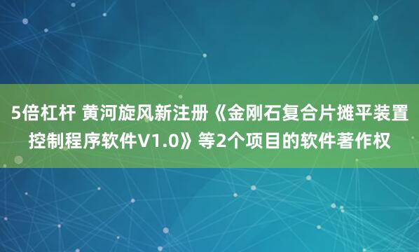 5倍杠杆 黄河旋风新注册《金刚石复合片摊平装置控制程序软件V1.0》等2个项目的软件著作权