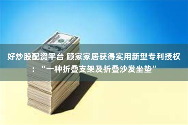 好炒股配资平台 顾家家居获得实用新型专利授权：“一种折叠支架及折叠沙发坐垫”