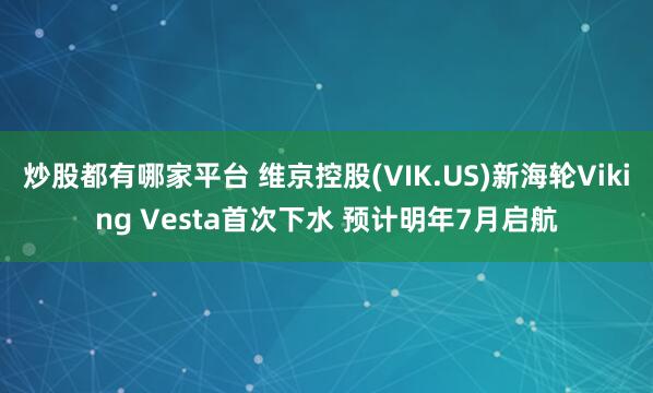 炒股都有哪家平台 维京控股(VIK.US)新海轮Viking Vesta首次下水 预计明年7月启航
