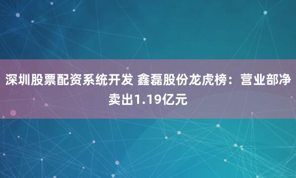 深圳股票配资系统开发 鑫磊股份龙虎榜：营业部净卖出1.19亿元
