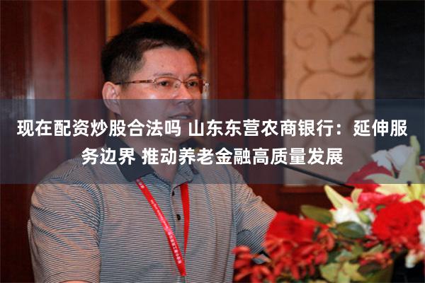 现在配资炒股合法吗 山东东营农商银行：延伸服务边界 推动养老金融高质量发展