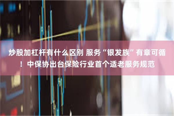 炒股加杠杆有什么区别 服务“银发族”有章可循！中保协出台保险行业首个适老服务规范