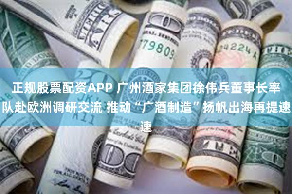 正规股票配资APP 广州酒家集团徐伟兵董事长率队赴欧洲调研交流 推动“广酒制造”扬帆出海再提速