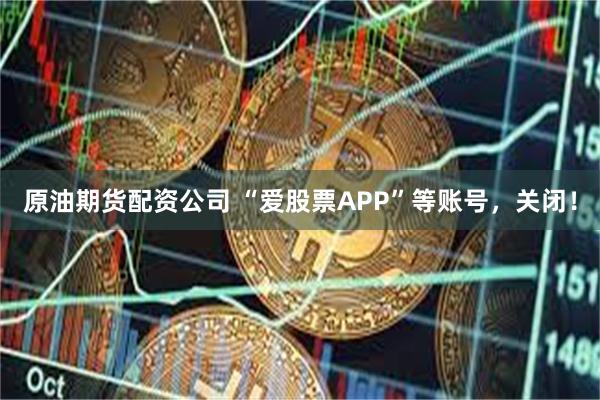 原油期货配资公司 “爱股票APP”等账号，关闭！