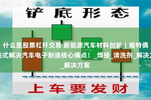 什么是股票杠杆交易 新能源汽车材料创新｜唯特偶一站式解决汽车电子制造核心痛点！_焊接_清洗剂_解决方案