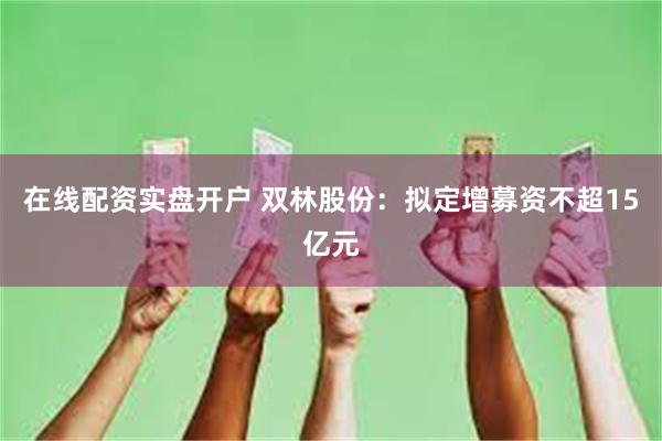 在线配资实盘开户 双林股份：拟定增募资不超15亿元