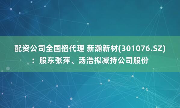 配资公司全国招代理 新瀚新材(301076.SZ)：股东张萍、汤浩拟减持公司股份