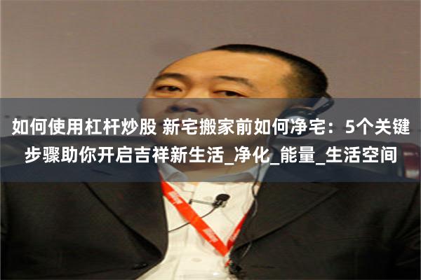 如何使用杠杆炒股 新宅搬家前如何净宅：5个关键步骤助你开启吉祥新生活_净化_能量_生活空间
