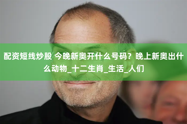 配资短线炒股 今晚新奥开什么号码？晚上新奥出什么动物_十二生肖_生活_人们