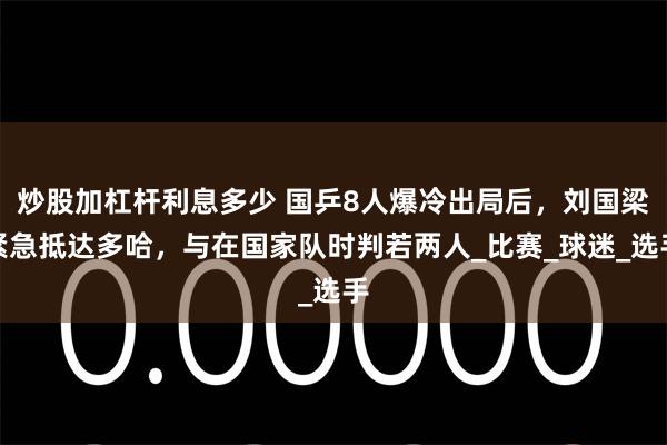 炒股加杠杆利息多少 国乒8人爆冷出局后，刘国梁紧急抵达多哈，与在国家队时判若两人_比赛_球迷_选手