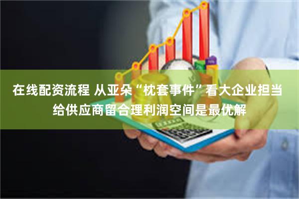 在线配资流程 从亚朵“枕套事件”看大企业担当 给供应商留合理利润空间是最优解