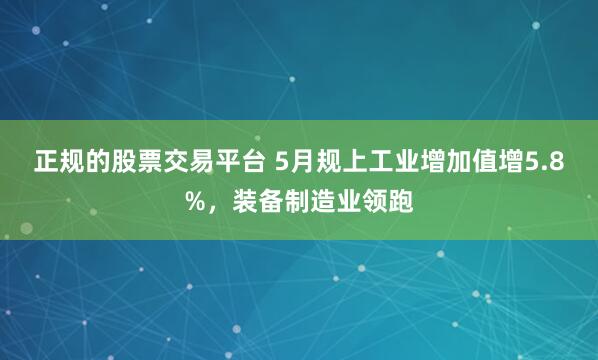 正规的股票交易平台 5月规上工业增加值增5.8%，装备制造业领跑