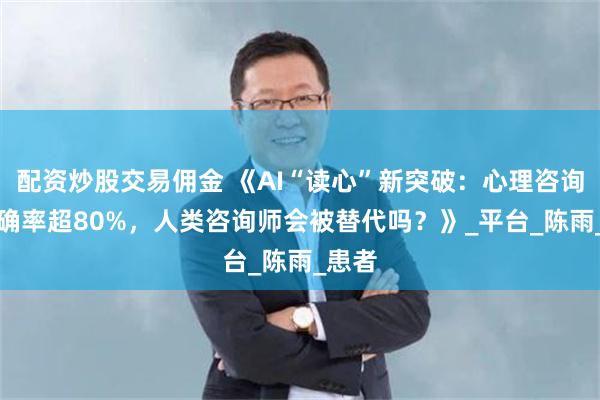 配资炒股交易佣金 《AI“读心”新突破：心理咨询AI准确率超80%，人类咨询师会被替代吗？》_平台_陈雨_患者