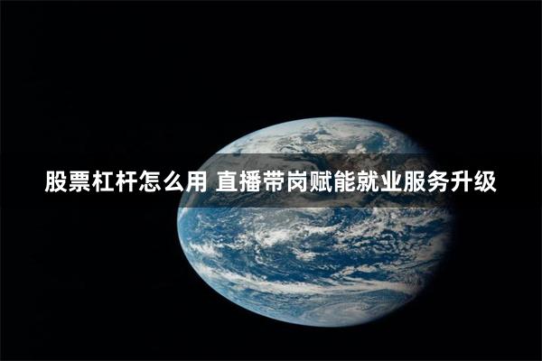 股票杠杆怎么用 直播带岗赋能就业服务升级