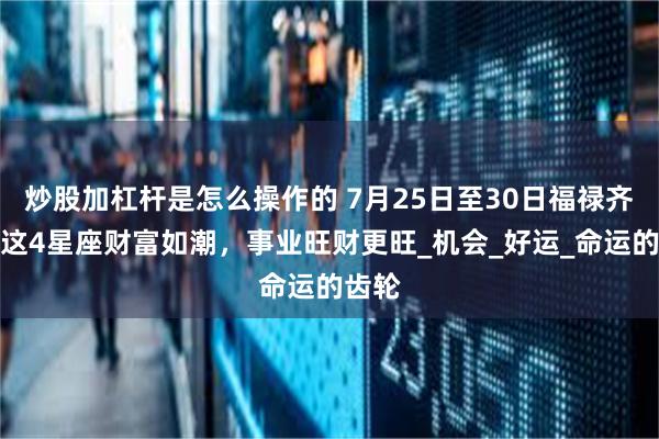 炒股加杠杆是怎么操作的 7月25日至30日福禄齐来！这4星座财富如潮，事业旺财更旺_机会_好运_命运的齿轮