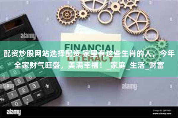 配资炒股网站选择配资 家里有这些生肖的人，今年全家财气旺盛，美满幸福！_家庭_生活_财富